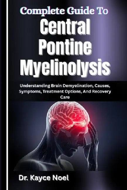 Complete Guide To Central Pontine Myelinolysis: Understanding Brain Demyelination, Causes, Symptoms, Treatment Options, And Recovery Care by Kayce Noel