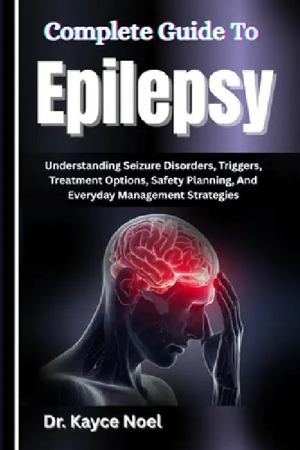 Complete Guide To Epilepsy: Understanding Seizure Disorders, Triggers, Treatment Options, Safety Planning, And Everyday Management Strategies by Kayce Noel