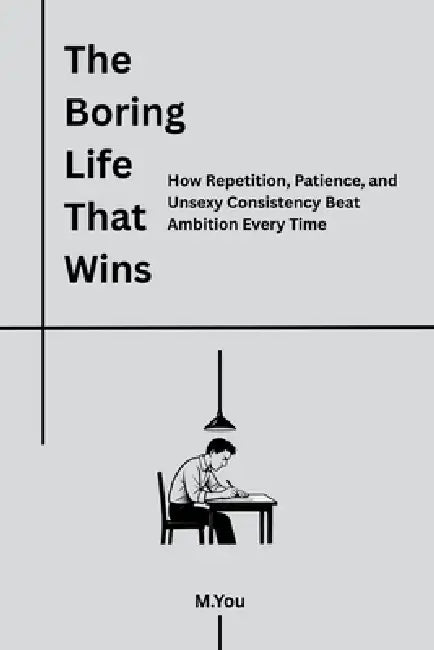 The Boring Life That Wins: How Repetition, Patience, and Unsexy Consistency Beat Ambition Every Time by M. You