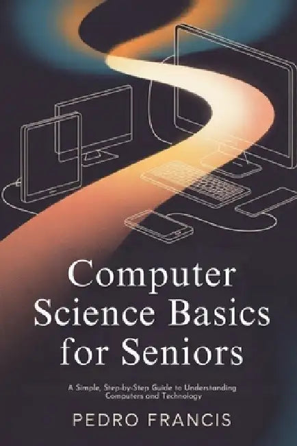 Computer Science Basics for Seniors: A Simple, Step-by-Step Guide to Understanding Computers and Technology by Pedro Francis