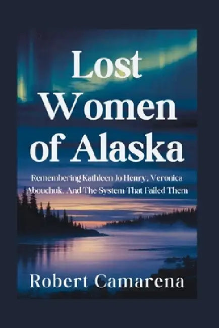 Lost Women of Alaska: Remembering Kathleen Jo Henry, Veronica Abouchuk, And The System That Failed Them by Robert Camarena