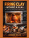 Firing Clay Without a Kiln: How to Fire Clay Safely and Successfully at Home by Lorenzo Miller