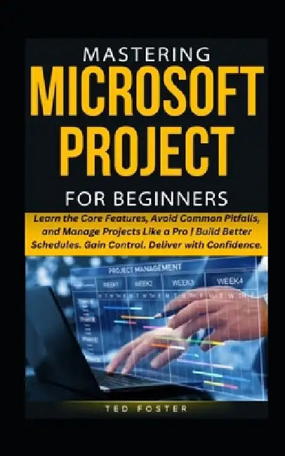 Mastering Microsoft Project for Beginners: Learn the Core Features, Avoid Common Pitfalls, and Manage Projects Like a Pro Build Better Schedules. Gain by Ted Foster