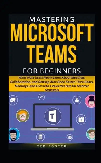Mastering Microsoft Teams for Beginners: What Most Users Never Learn About Meetings, Collaboration, and Getting More Done Faster Turn Chats, Meetings, by Ted Foster