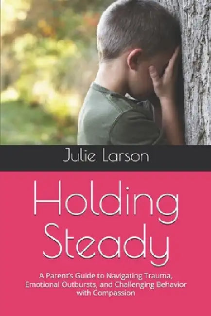 Holding Steady: A Parent's Guide to Navigating Trauma, Emotional Outbursts, and Challenging Behavior with Compassion by Julie Larson