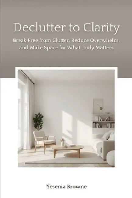 Declutter to Clarity: Break Free from Clutter, Reduce Overwhelm, and Make Space for What Truly Matters by Yesenia Browne