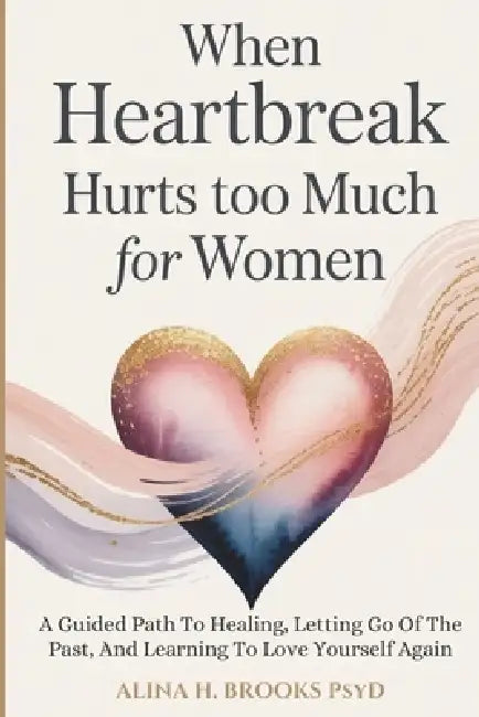 When Heartbreak Hurts Too Much For Women: A Guided Path To Healing, Letting Go Of The Past, And Learning To Love Yourself Again by Alina H. Brooks Psyd
