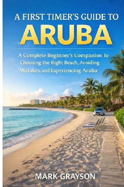 A First Timer's Guide to Aruba: A Complete Beginners Companion to Choosing the Right Beach, Avoiding Mistakes, and Experiencing Aruba With Confidence by Mark Grayson