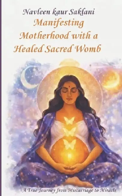 Manifesting Motherhood with a Healed Sacred Womb: A True Journey from Miscarriage to Miracle. by Navleen Kaur Saklani