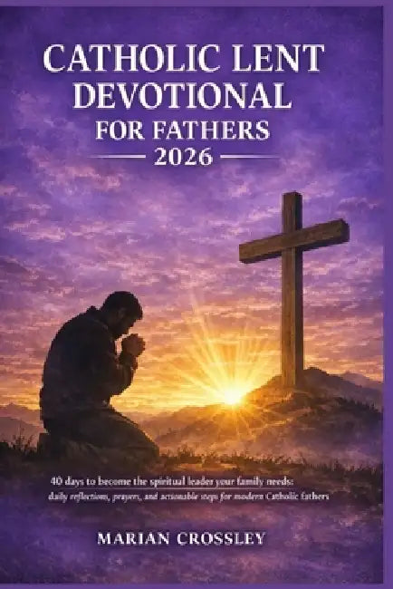Catholic Lent Devotional for Fathers 2026: 40 days to become the spiritual leader your family needs: daily reflections, prayers, and actionable steps by Marian Crossley