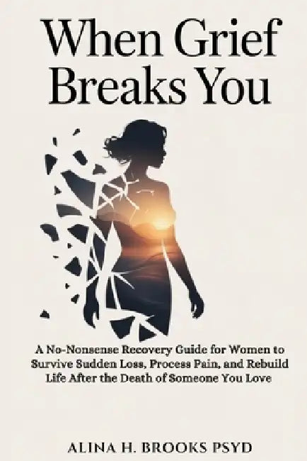 When Grief Breaks You: A No-Nonsense Recovery Guide for Women to Survive Sudden Loss, Process Pain, and Rebuild Life After the Death of Someone You Lo by Alina H. Brooks Psyd