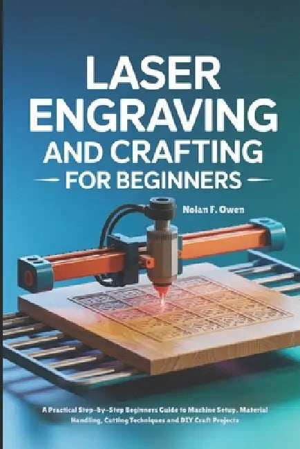 Laser Engraving and Crafting for Beginners: A Practical Step-by-Step Beginners Guide to Machine Setup, Material Handling, Cutting Techniques and DIY C by Nolan F. Owen