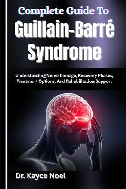 Complete Guide To Guillain-Barré Syndrome: Understanding Nerve Damage, Recovery Phases, Treatment Options, And Rehabilitation Support by Kayce Noel