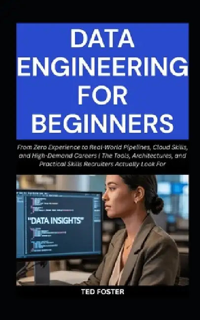 Data Engineering for Beginners: From Zero Experience to Real-World Pipelines, Cloud Skills, and High-Demand Careers The Tools, Architectures, and Prac by Ted Foster