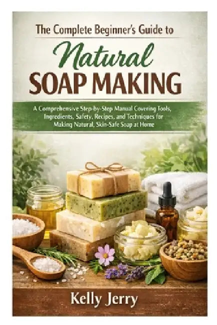 The Complete Beginner's Guide to Natural Soap Making: A Comprehensive Step-by-Step Manual Covering Tools, Ingredients, Safety, Recipes, and Techniques by Kelly Jerry