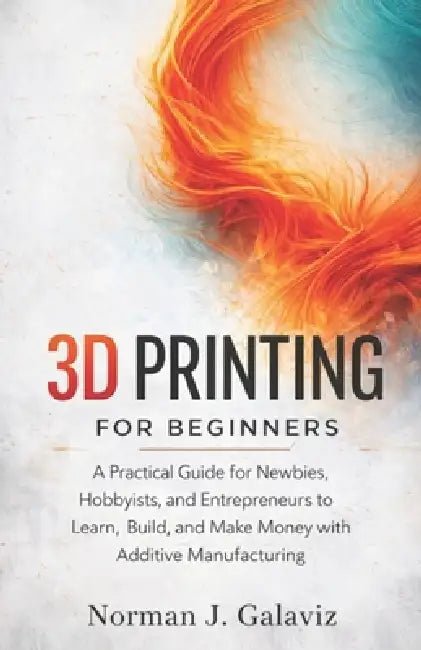 3D Printing for Beginners: A Practical Guide for Newbies, Hobbyists, and Entrepreneurs to Learn, Build, and Make Money with Additive Manufacturing by Norman J. Galaviz