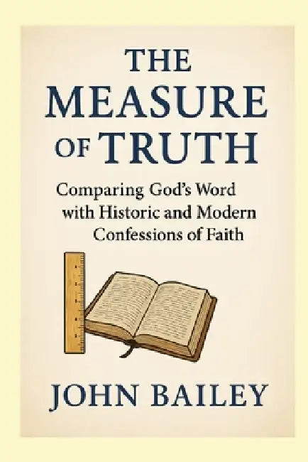 The Measure of Truth: Comparing God's Word with Historic and Modern Confessions of Faith by John Bailey