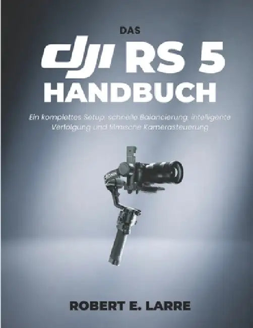 Das Dji RS 5 Handbuch: Ein komplettes Setup, schnelle Balancierung, intelligente Verfolgung und filmische Kamerasteuerung by Robert E. Larre