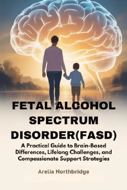 Fetal Alcohol Spectrum Disorder(fasd): A Practical Guide to Brain-Based Differences, Lifelong Challenges, and Compassionate Support Strategies by Arelia Northbridge