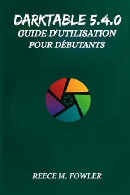 Darktable 5.4.0 Guide d'Utilisation Pour Débutants by Reece M. Fowler