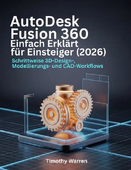 AutoDesk Fusion 360 Einfach Erklärt für Einsteiger (2026): Schrittweise 3D-Design-, Modellierungs- und CAD-Workflows by Timothy Warren
