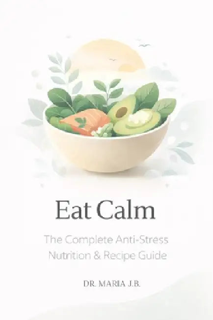 Eat Calm: The Complete Anti-Stress Nutrition & Recipe Guide by Maria J. B.