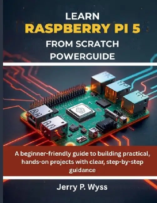 Learn Raspberry Pi 5 from Scratch Powerguide: A beginner-friendly guide to building practical, hands-on projects with clear, step-by-step guidance by Jerry P. Wyss