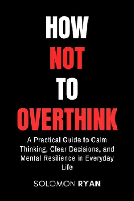 How Not To Overthink: A Practical Guide to Calm Thinking, Clear Decisions, and Mental Resilience in Everyday Life by Solomon Ryan