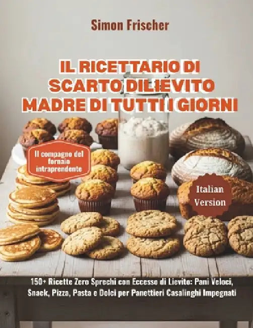 Il Ricettario di Scarto di Lievito Madre di Tutti i Giorni: 150+ Ricette Zero Sprechi con Eccesso di Lievito: Pani Veloci, Snack, Pizza, Pasta e Dolci by Simon Frischer