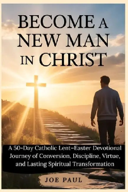 Become a New Man in Christ: A 50-Day Catholic Lent-Easter Devotional Journey of Conversion, Discipline, Virtue, and Lasting Spiritual Transformation by Joe Paul