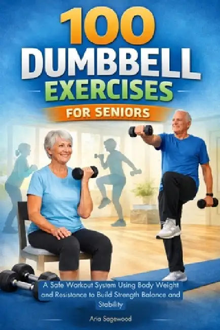 100 Dumbbell Exercises for Seniors: A Safe Workout System Using Body Weight and Resistance to Build Strength Balance and Stability by Aria Sagewood