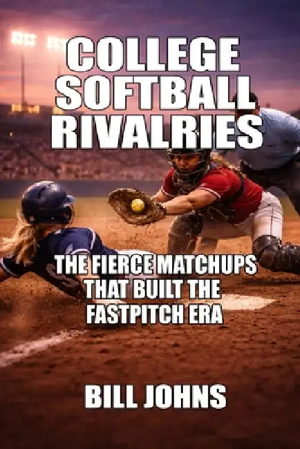 College Softball Rivalries: The Fierce Matchups That Built the Fastpitch Era by Bill Johns