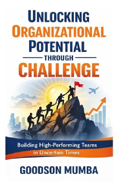 Unlocking Organizational Potential Through Challenge: Building High-Performing Teams in Uncertain Times by Goodson Mumba