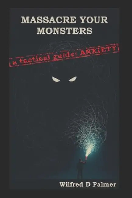 Massacre Your Monsters -A Tactical Guide To Anxiety: A brutally honest guide to understanding, dismantling, and living with anxiety by Wilfred D. Palmer