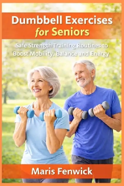 Dumbbell Exercises for Seniors: Safe Strength Training Routines to Boost Mobility, Balance and Energy by Maris Fenwick