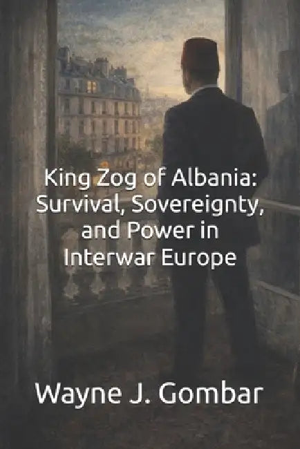 King Zog of Albania: Survival, Sovereignty, and Power in Interwar Europe by Wayne J. Gombar