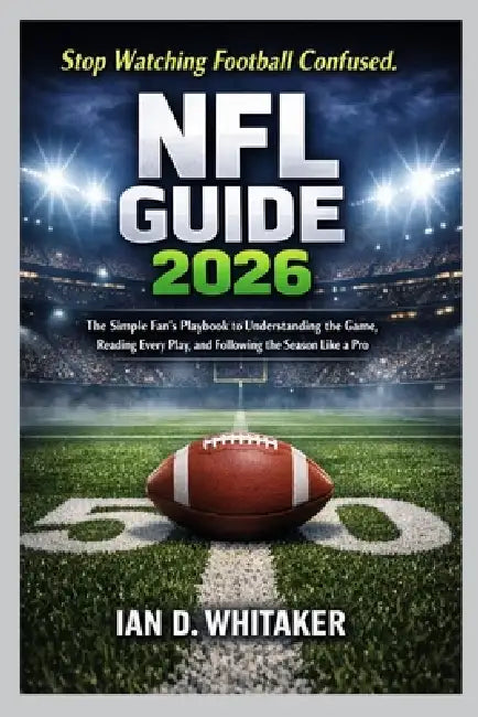 NFL Guide 2026: The Simple Fan's Playbook to Understanding the Game, Reading Every Play, and Following the Season Like a Pro by Ian D. Whitaker