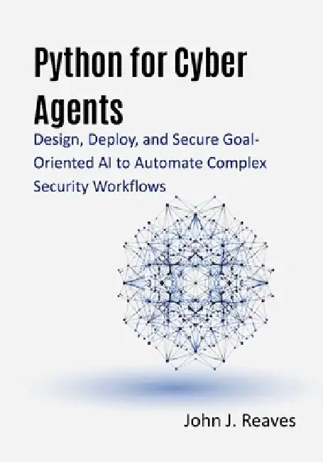 Python for Cyber Agents: Design, Deploy, and Secure Goal-Oriented AI to Automate Complex Security Workflows by John J. Reaves