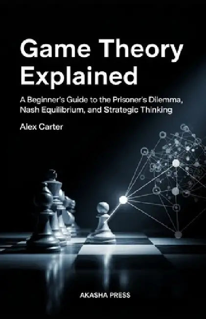 Game Theory Explained: A Beginner's Guide to the Prisoner's Dilemma, Nash Equilibrium, and Strategic Thinking by Alex Carter