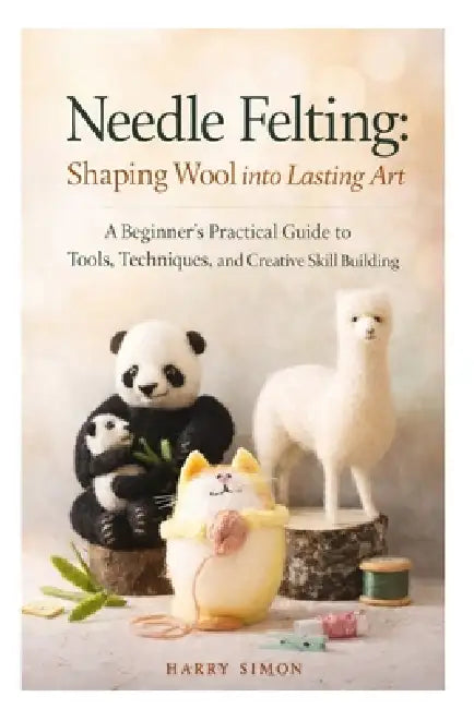Needle Felting: Shaping Wool into Lasting Art: A Beginner's Practical Guide to Tools, Techniques, and Creative Skill Building by Harry Simon