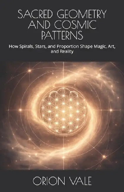 Sacred Geometry and Cosmic Patterns: How Spirals, Stars, and Proportion Shape Magic, Art, and Reality by Orion Vale