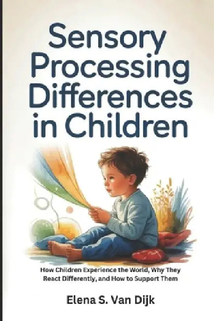 Sensory Processing Differences in Children: How Children Experience the World, Why They React Differently, and How to Support Them by Elena S. Van Dijk