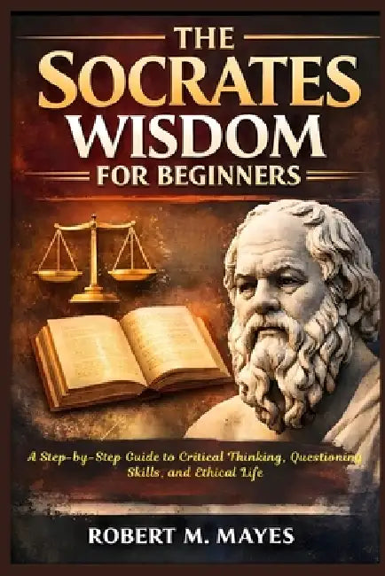 The Socrates Wisdom for Beginners: A Step-by-Step Guide to Critical Thinking, Questioning Skills, and Ethical Life by Robert M. Mayes