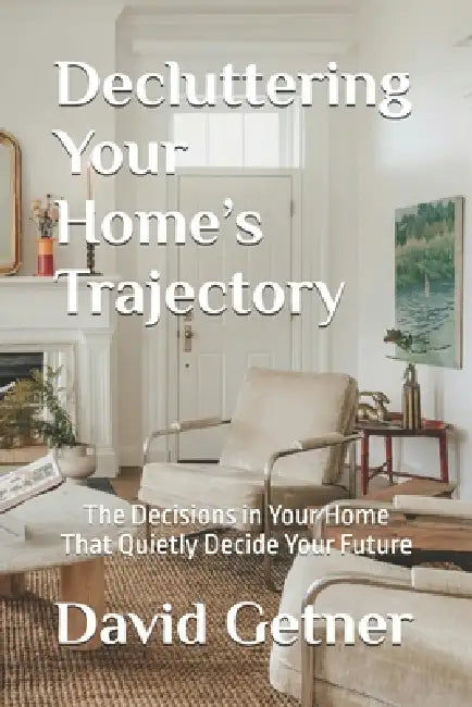 Decluttering Your Home's Trajectory: The Decisions in Your Home That Quietly Decide Your Future by David Getner