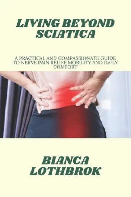 Living Beyond Sciatica: A Practical and Compassionate Guide to Nerve Pain Relief Mobility and Daily Comfort by Bianca Lothbrok