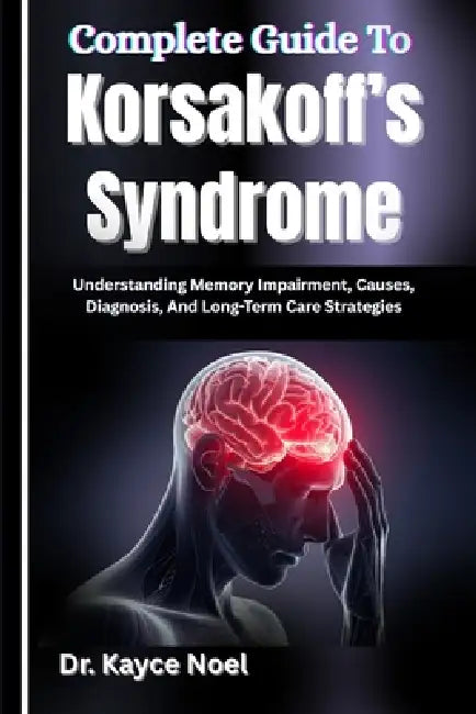 Complete Guide To Korsakoff's Syndrome: Understanding Memory Impairment, Causes, Diagnosis, And Long-Term Care Strategies by Kayce Noel