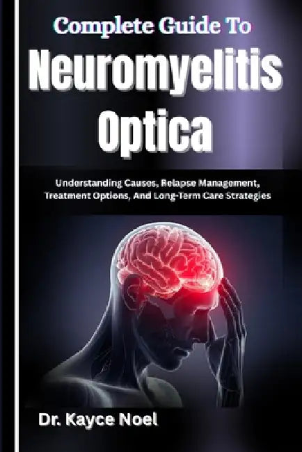 Complete Guide To Neuromyelitis Optica: Understanding Causes, Relapse Management, Treatment Options, And Long-Term Care Strategies by Kayce Noel