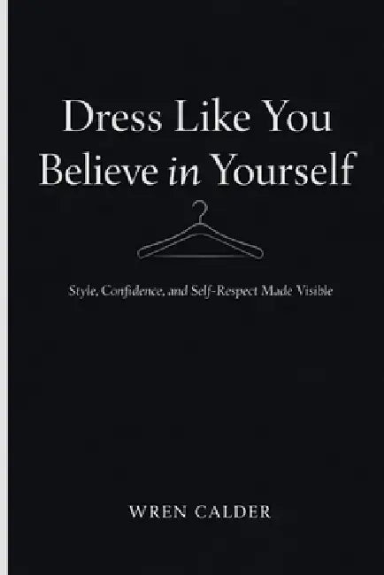 Dress Like You Believe in Yourself: Style, Confidence, and Self-Respect Made Visible by Wren Calder