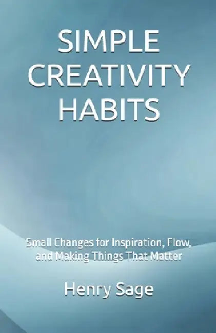 Simple Creativity Habits: Small Changes for Inspiration, Flow, and Making Things That Matter by Andrew Ripley, Henry Sage