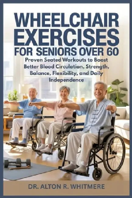 Wheelchair Exercises for Seniors Over 60: Proven Seated Workouts to Boost Better Blood Circulation, Strength, Balance, Flexibility, and Daily Independ by Alton R. Whitmere